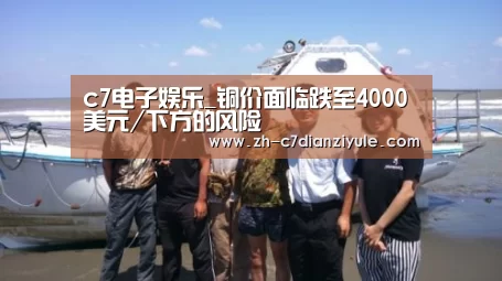 c7电子娱乐_铜价面临跌至4000美元/下方的风险