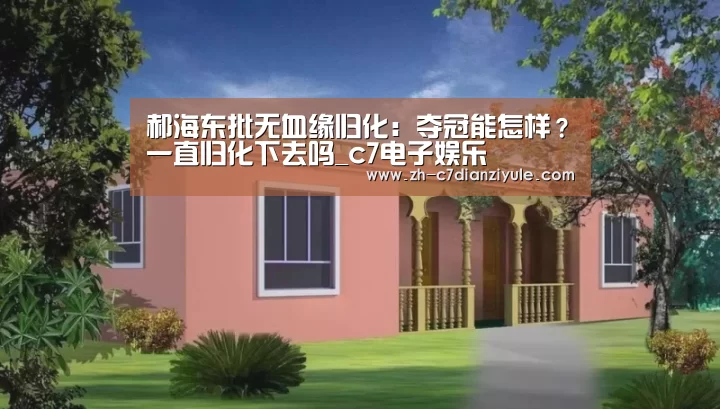 郝海东批无血缘归化:夺冠能怎样?一直归化下去吗_c7电子娱乐(图2) c7电子娱乐