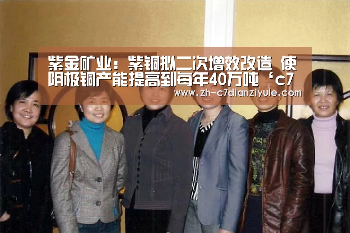紫金矿业:紫铜拟二次增效改造 使阴极铜产能提高到每年40万吨‘c7电子娱乐’(图1) c7电子娱乐